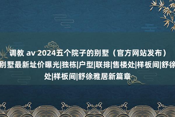 调教 av 2024五个院子的别墅（官方网站发布）五个院子的别墅最新址价曝光|独栋|户型|联排|售楼处|样板间|舒徐雅居新篇章