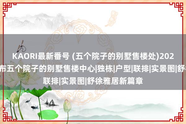 KAORI最新番号 (五个院子的别墅售楼处)2024官方网站发布五个院子的别墅售楼中心|独栋|户型|联排|实景图|舒徐雅居新篇章