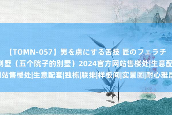 【TOMN-057】男を虜にする舌技 匠のフェラチオ 蛇ノ書 五个院子的别墅（五个院子的别墅）2024官方网站售楼处|生意配套|独栋|联排|样板间|实景图|耐心雅居新篇章