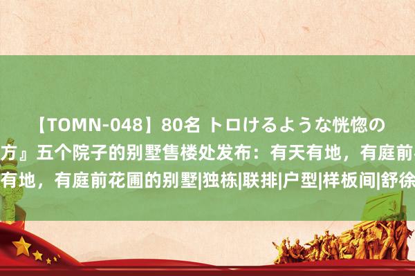 【TOMN-048】80名 トロけるような恍惚の表情 クンニ激昇天 『官方』五个院子的别墅售楼处发布：有天有地，有庭前花圃的别墅|独栋|联排|户型|样板间|舒徐雅居新篇章