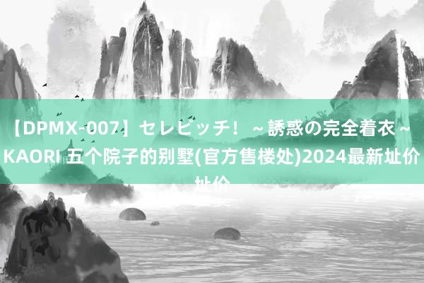 【DPMX-007】セレビッチ！～誘惑の完全着衣～ KAORI 五个院子的别墅(官方售楼处)2024最新址价