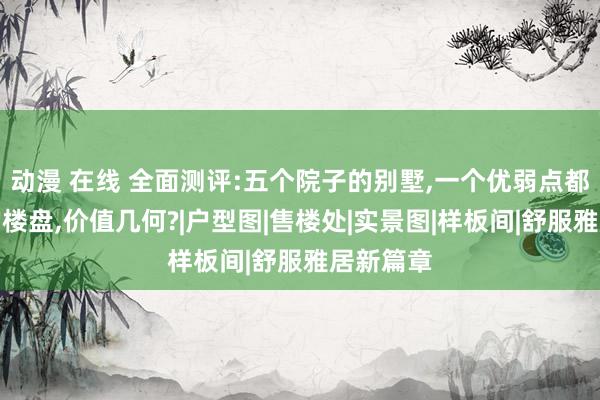 动漫 在线 全面测评:五个院子的别墅,一个优弱点都很显着的楼盘,价值几何?|户型图|售楼处|实景图|样板间|舒服雅居新篇章