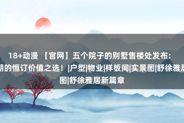 18+动漫 【官网】五个院子的别墅售楼处发布:  穿越周期的恒订价值之选！|户型|物业|样板间|实景图|舒徐雅居新篇章