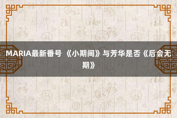 MARIA最新番号 《小期间》与芳华是否《后会无期》