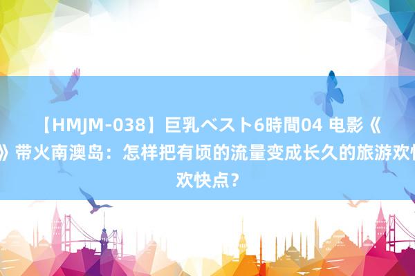 【HMJM-038】巨乳ベスト6時間04 电影《四海》带火南澳岛：怎样把有顷的流量变成长久的旅游欢快点？