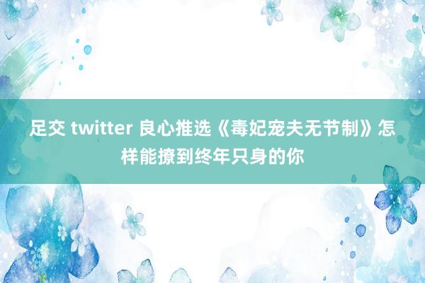 足交 twitter 良心推选《毒妃宠夫无节制》怎样能撩到终年只身的你