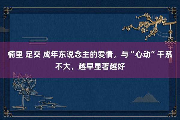 楠里 足交 成年东说念主的爱情，与“心动”干系不大，越早显著越好