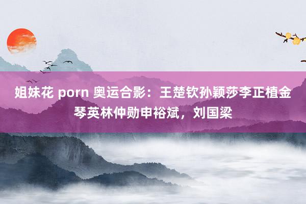 姐妹花 porn 奥运合影：王楚钦孙颖莎李正植金琴英林仲勋申裕斌，刘国梁