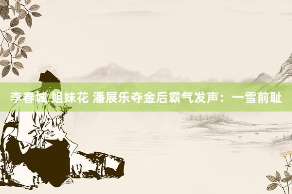 李春城 姐妹花 潘展乐夺金后霸气发声：一雪前耻