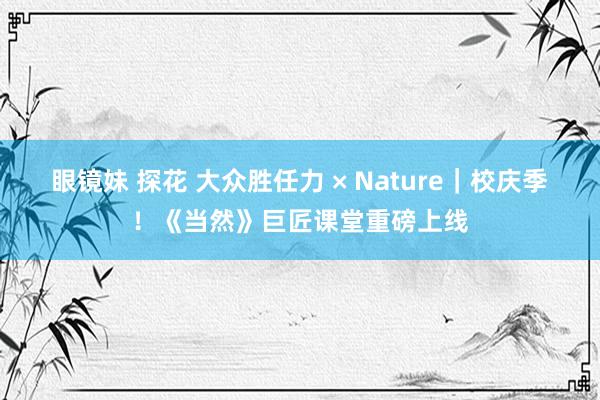 眼镜妹 探花 大众胜任力 × Nature｜校庆季！《当然》巨匠课堂重磅上线