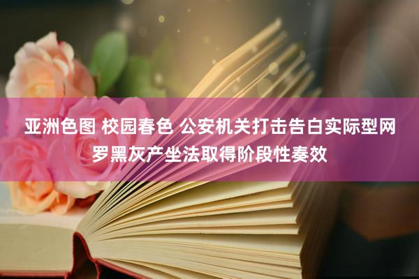 亚洲色图 校园春色 公安机关打击告白实际型网罗黑灰产坐法取得阶段性奏效