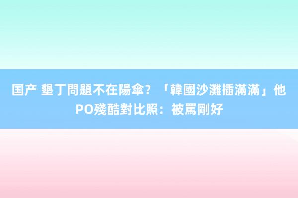 国产 墾丁問題不在陽傘？「韓國沙灘插滿滿」他PO殘酷對比照：被罵剛好