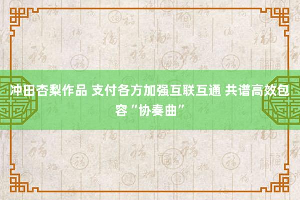 冲田杏梨作品 支付各方加强互联互通 共谱高效包容“协奏曲”