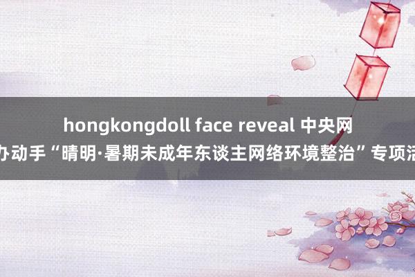 hongkongdoll face reveal 中央网信办动手“晴明·暑期未成年东谈主网络环境整治”专项活动