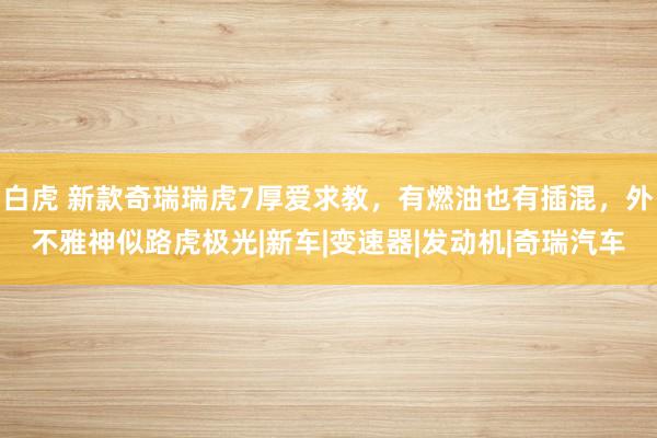 白虎 新款奇瑞瑞虎7厚爱求教，有燃油也有插混，外不雅神似路虎极光|新车|变速器|发动机|奇瑞汽车