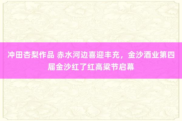 冲田杏梨作品 赤水河边喜迎丰充，金沙酒业第四届金沙红了红高粱节启幕