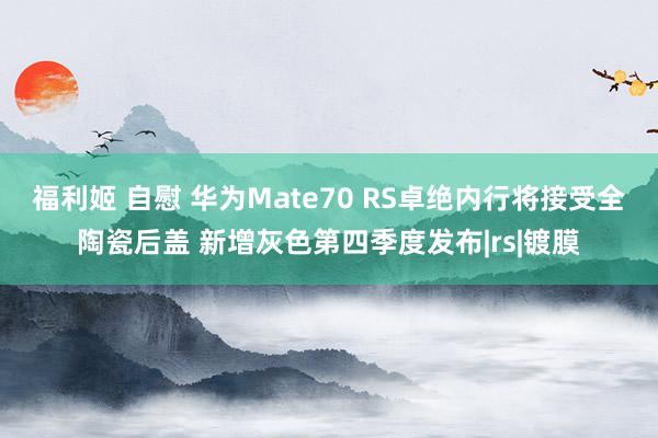 福利姬 自慰 华为Mate70 RS卓绝内行将接受全陶瓷后盖 新增灰色第四季度发布|rs|镀膜