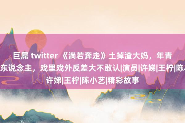 巨屌 twitter 《淌若奔走》土掉渣大妈，年青时好意思得惊东说念主，戏里戏外反差大不敢认|演员|许娣|王柠|陈小艺|精彩故事