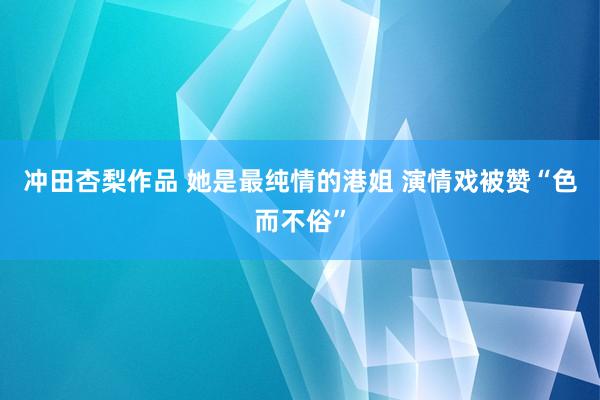 冲田杏梨作品 她是最纯情的港姐 演情戏被赞“色而不俗”