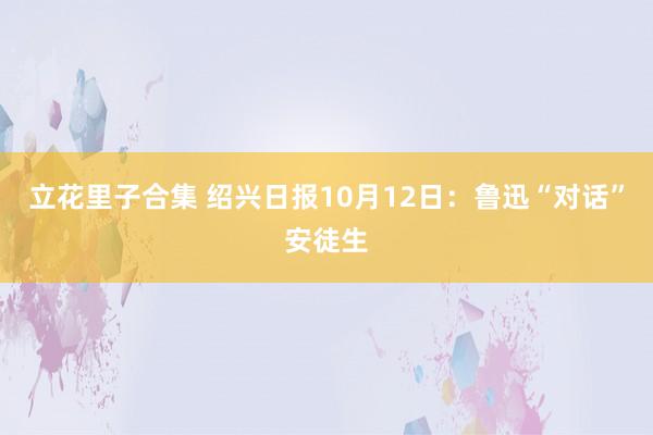 立花里子合集 绍兴日报10月12日：鲁迅“对话”安徒生