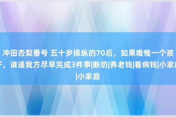 冲田杏梨番号 五十岁操纵的70后，如果唯惟一个孩子，请逼我方尽早完成3件事|断奶|养老钱|看病钱|小家庭