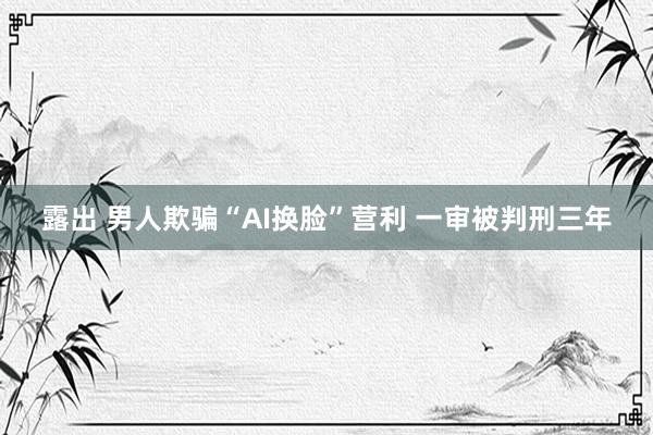 露出 男人欺骗“AI换脸”营利 一审被判刑三年