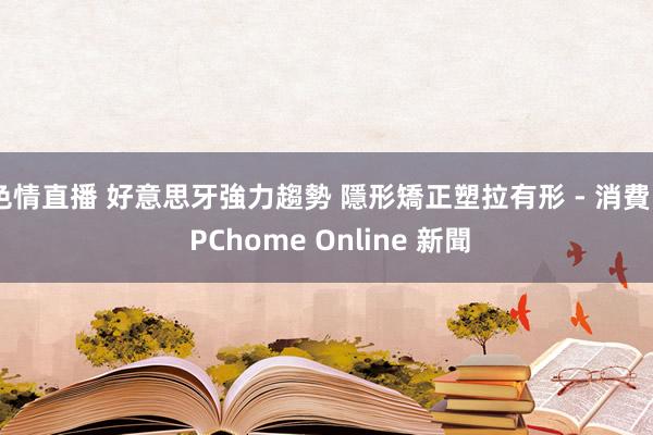 色情直播 好意思牙強力趨勢 隱形矯正塑拉有形 - 消費 - PChome Online 新聞