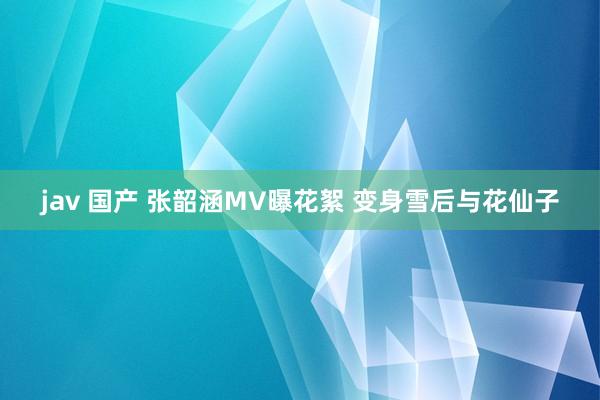 jav 国产 张韶涵MV曝花絮 变身雪后与花仙子