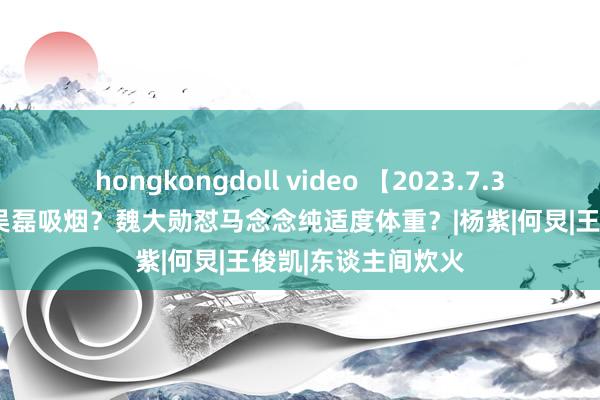 hongkongdoll video 【2023.7.30】说说姜珮瑶？吴磊吸烟？魏大勋怼马念念纯适度体重？|杨紫|何炅|王俊凯|东谈主间炊火