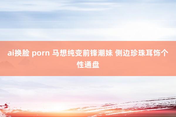 ai换脸 porn 马想纯变前锋潮妹 侧边珍珠耳饰个性通盘