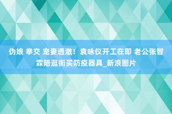 伪娘 拳交 宠妻透澈！袁咏仪开工在即 老公张智霖陪逛街买防疫器具_新浪图片