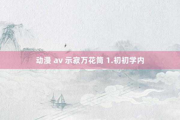 动漫 av 示寂万花筒 1.初初学内