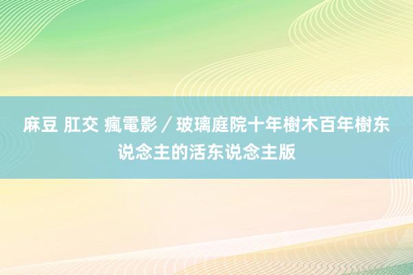 麻豆 肛交 瘋電影／玻璃庭院　十年樹木百年樹东说念主的活东说念主版