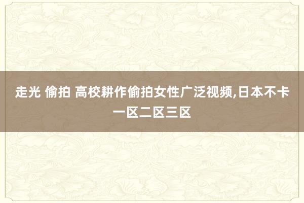 走光 偷拍 高校耕作偷拍女性广泛视频，日本不卡一区二区三区