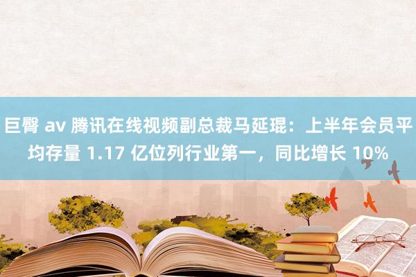 巨臀 av 腾讯在线视频副总裁马延琨：上半年会员平均存量 1.17 亿位列行业第一，同比增长 10%