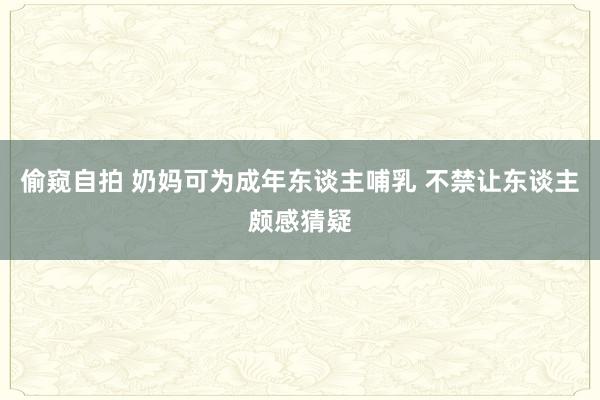 偷窥自拍 奶妈可为成年东谈主哺乳 不禁让东谈主颇感猜疑