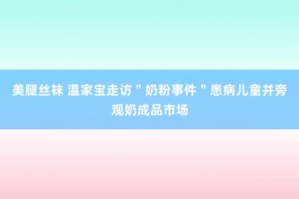 美腿丝袜 温家宝走访＂奶粉事件＂患病儿童并旁观奶成品市场