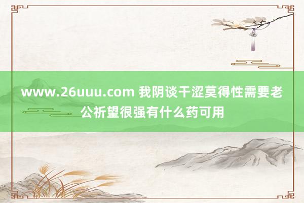 www.26uuu.com 我阴谈干涩莫得性需要老公祈望很强有什么药可用