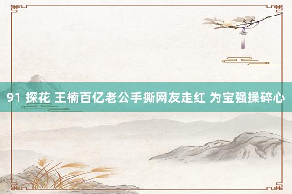 91 探花 王楠百亿老公手撕网友走红 为宝强操碎心