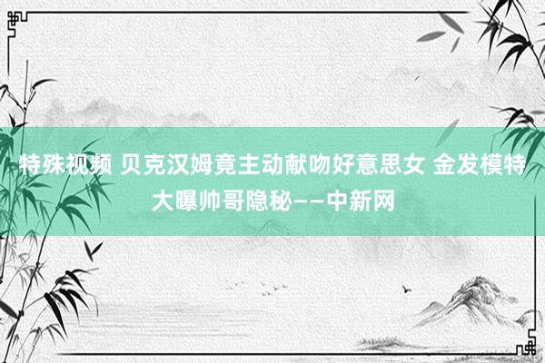 特殊视频 贝克汉姆竟主动献吻好意思女 金发模特大曝帅哥隐秘——中新网