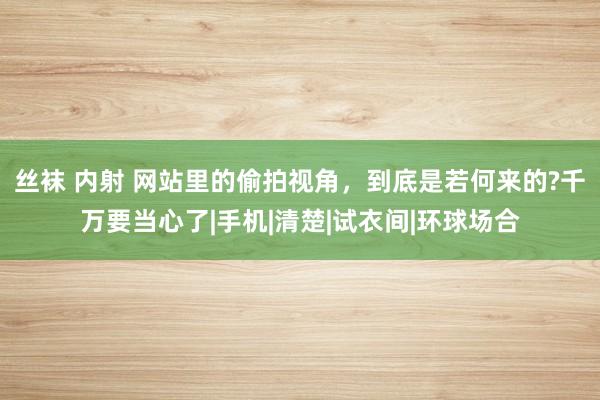 丝袜 内射 网站里的偷拍视角，到底是若何来的?千万要当心了|手机|清楚|试衣间|环球场合