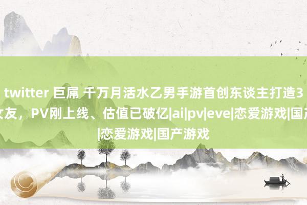 twitter 巨屌 千万月活水乙男手游首创东谈主打造3D AI女友，PV刚上线、估值已破亿|ai|pv|eve|恋爱游戏|国产游戏