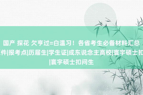 国产 探花 欠亨过=白温习！各省考生必备材料汇总！|原件|报考点|历届生|学生证|成东说念主高校|寰宇硕士扣问生