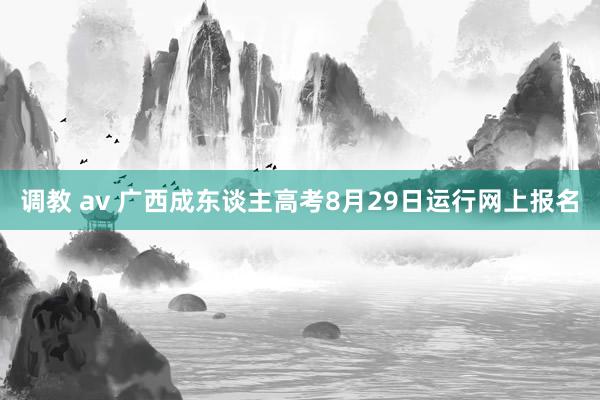 调教 av 广西成东谈主高考8月29日运行网上报名