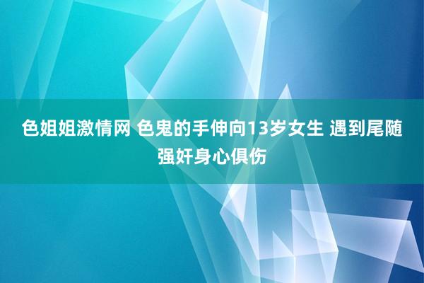 色姐姐激情网 色鬼的手伸向13岁女生 遇到尾随强奸身心俱伤