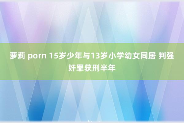 萝莉 porn 15岁少年与13岁小学幼女同居 判强奸罪获刑半年