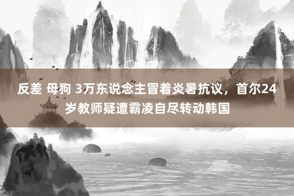 反差 母狗 3万东说念主冒着炎暑抗议，首尔24岁教师疑遭霸凌自尽转动韩国