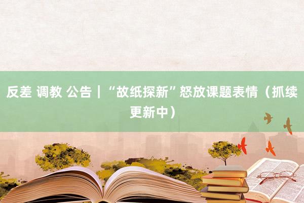 反差 调教 公告｜“故纸探新”怒放课题表情（抓续更新中）