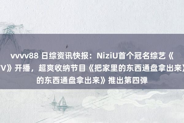 vvvv88 日综资讯快报：NiziU首个冠名综艺《We NiziU! TV》开播，超爽收纳节目《把家里的东西通盘拿出来》推出第四弹