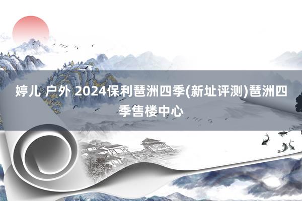 婷儿 户外 2024保利琶洲四季(新址评测)琶洲四季售楼中心